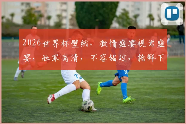 2026世界杯壁纸，激情盛宴视觉盛宴，独家高清，不容错过，抢鲜下载