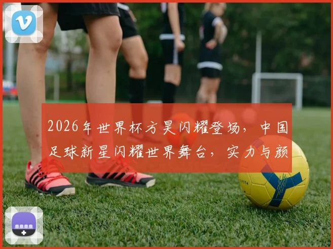 2026年世界杯方昊闪耀登场，中国足球新星闪耀世界舞台，实力与颜值并存