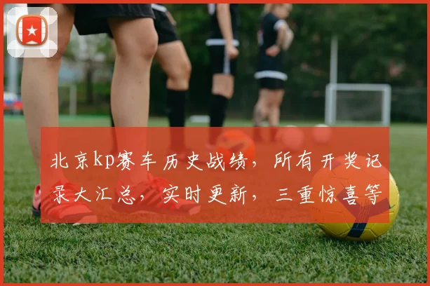 北京kp赛车历史战绩，所有开奖记录大汇总，实时更新，三重惊喜等你来