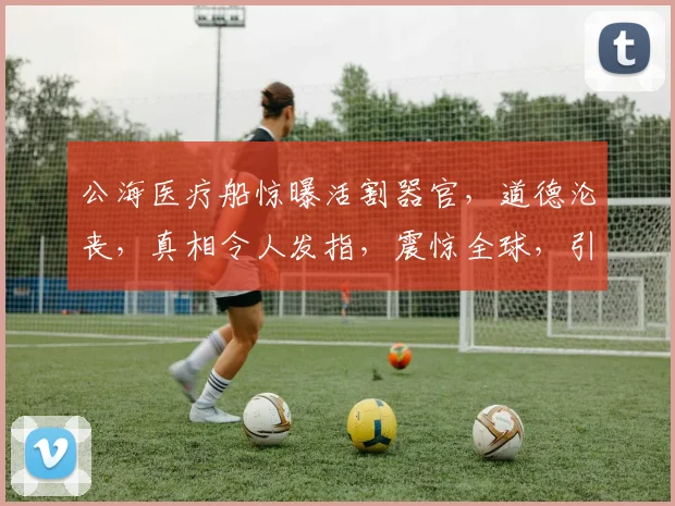 公海医疗船惊曝活割器官，道德沦丧，真相令人发指，震惊全球，引发热议