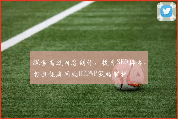探索高效内容创作，提升SEO排名，打造优质网站HTDWP策略解析