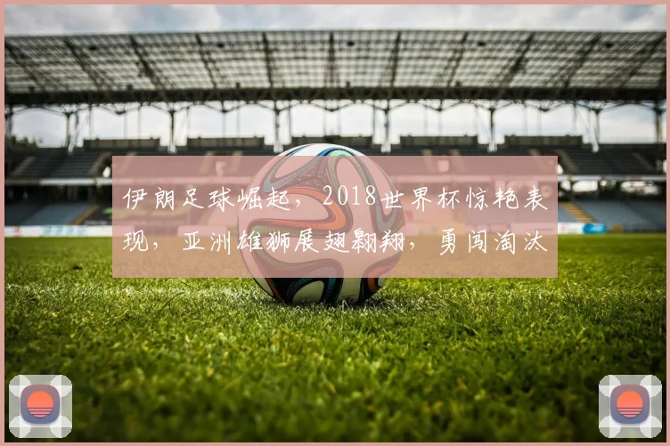 伊朗足球崛起，2018世界杯惊艳表现，亚洲雄狮展翅翱翔，勇闯淘汰赛